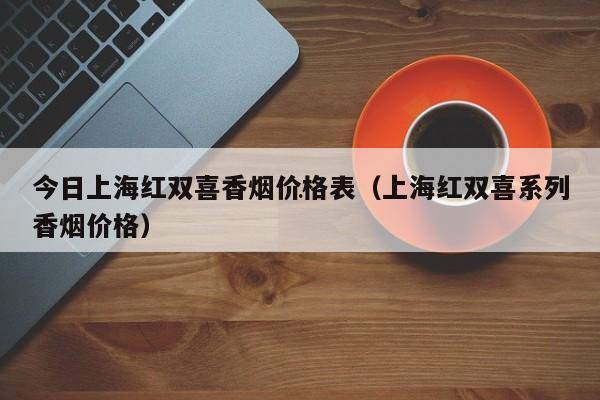 红双喜香烟价格2021_红双喜烟价格表2018_红双喜 香烟 价格表图 价格表